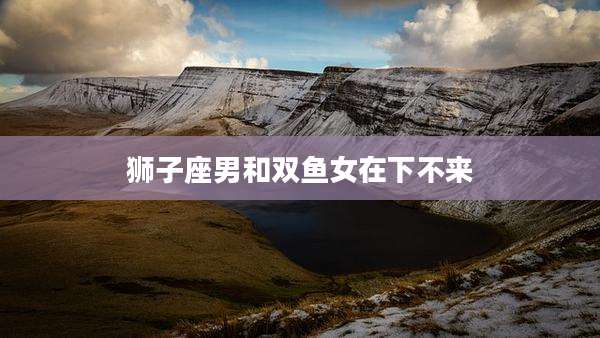 狮子座男和双鱼女在下不来