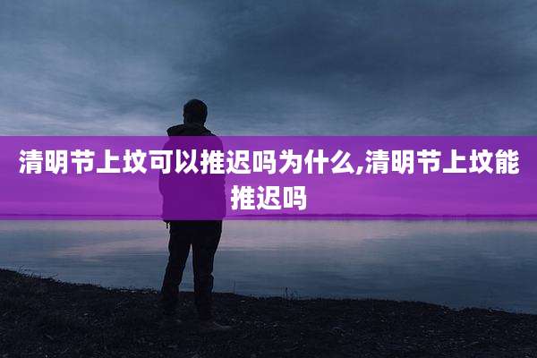 清明节上坟可以推迟吗为什么,清明节上坟能推迟吗