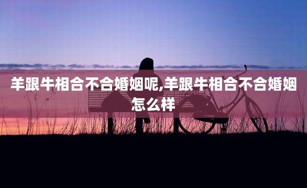 羊跟牛相合不合婚姻呢,羊跟牛相合不合婚姻怎么样