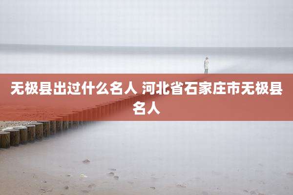 无极县出过什么名人 河北省石家庄市无极县名人