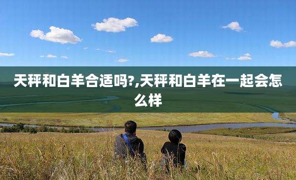 天秤和白羊合适吗?,天秤和白羊在一起会怎么样