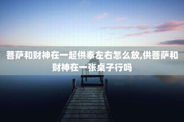 菩萨和财神在一起供奉左右怎么放,供菩萨和财神在一张桌子行吗