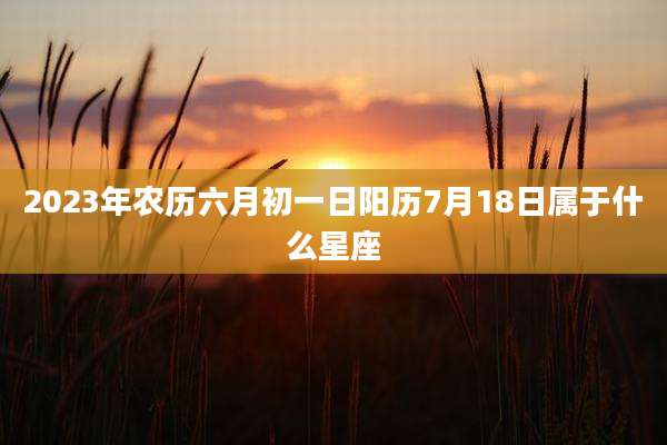 2023年农历六月初一日阳历7月18日属于什么星座