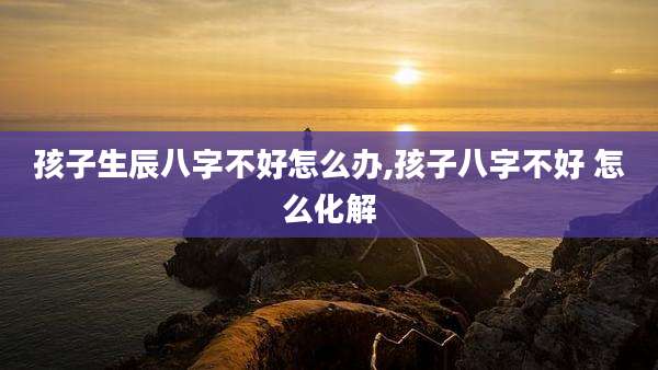 孩子生辰八字不好怎么办,孩子八字不好 怎么化解