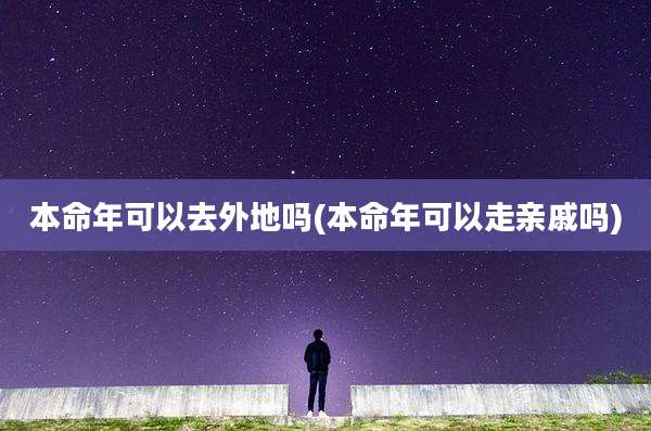 本命年可以去外地吗(本命年可以走亲戚吗)