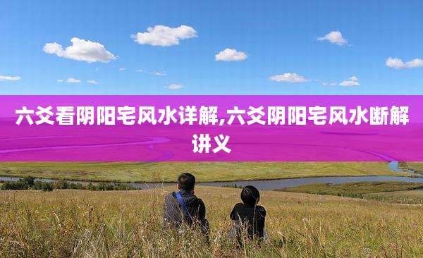 六爻看阴阳宅风水详解,六爻阴阳宅风水断解讲义