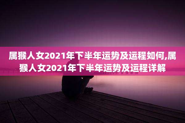 属猴人女2021年下半年运势及运程如何,属猴人女2021年下半年运势及运程详解