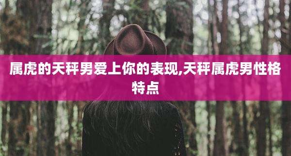 属虎的天秤男爱上你的表现,天秤属虎男性格特点