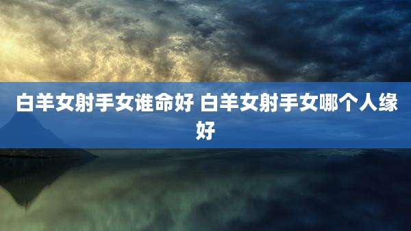 白羊女射手女谁命好 白羊女射手女哪个人缘好