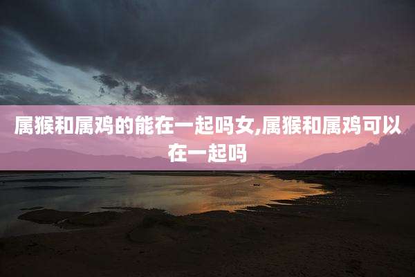属猴和属鸡的能在一起吗女,属猴和属鸡可以在一起吗