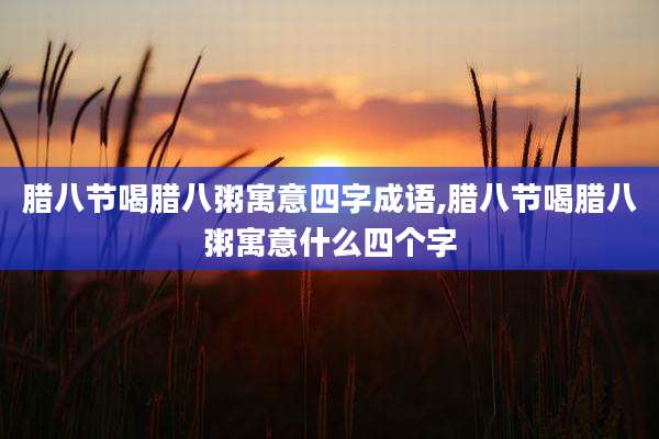 腊八节喝腊八粥寓意四字成语,腊八节喝腊八粥寓意什么四个字