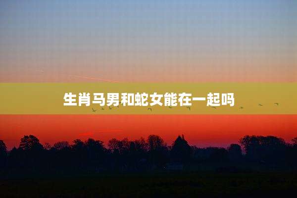 生肖马男和蛇女能在一起吗