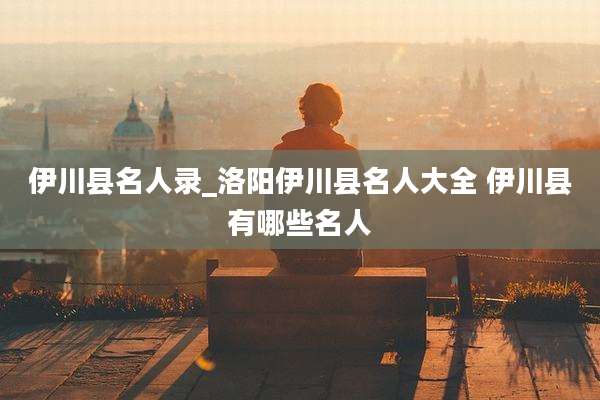 伊川县名人录_洛阳伊川县名人大全 伊川县有哪些名人