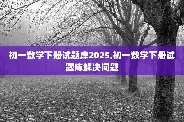 初一数学下册试题库2025,初一数学下册试题库解决问题