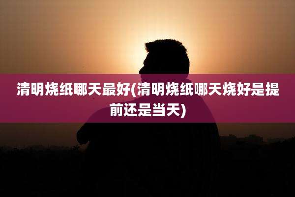 清明烧纸哪天最好(清明烧纸哪天烧好是提前还是当天)