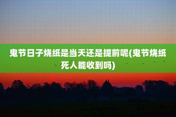 鬼节日子烧纸是当天还是提前呢(鬼节烧纸死人能收到吗)
