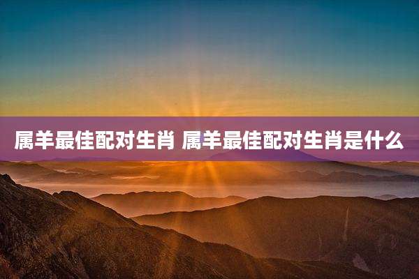 属羊最佳配对生肖 属羊最佳配对生肖是什么