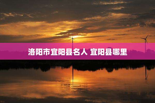 洛阳市宜阳县名人 宜阳县哪里