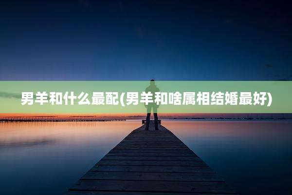 男羊和什么最配(男羊和啥属相结婚最好)