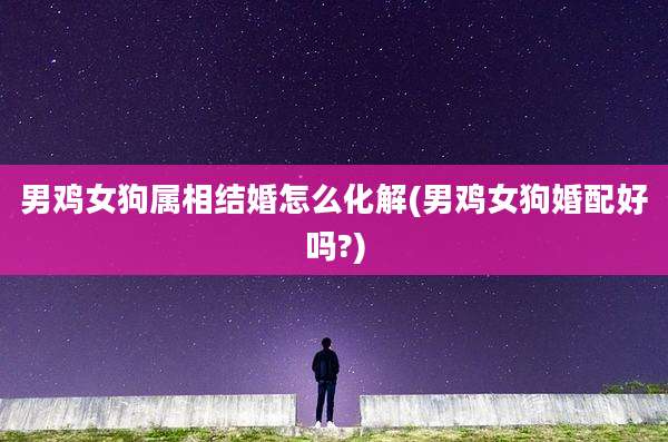 男鸡女狗属相结婚怎么化解(男鸡女狗婚配好吗?)