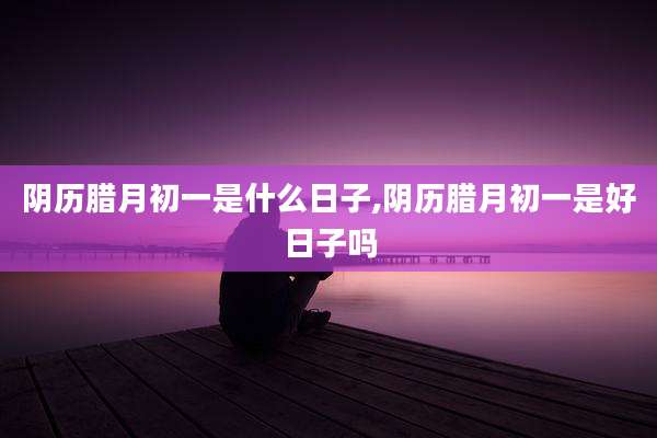 阴历腊月初一是什么日子,阴历腊月初一是好日子吗