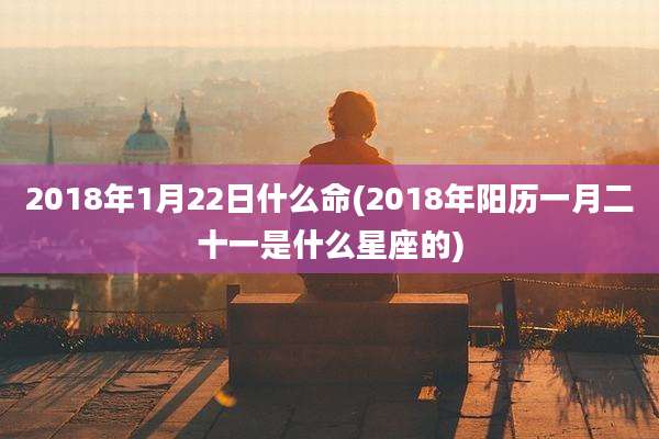 2018年1月22日什么命(2018年阳历一月二十一是什么星座的)