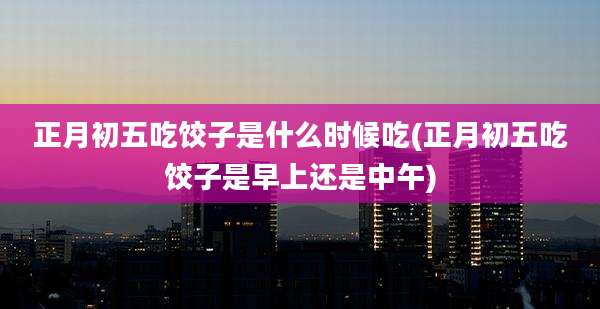 正月初五吃饺子是什么时候吃(正月初五吃饺子是早上还是中午)