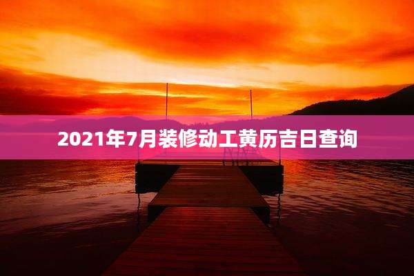 2021年7月装修动工黄历吉日查询