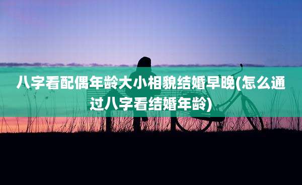 八字看配偶年龄大小相貌结婚早晚(怎么通过八字看结婚年龄)