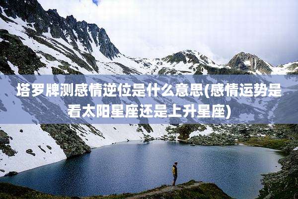 塔罗牌测感情逆位是什么意思(感情运势是看太阳星座还是上升星座)