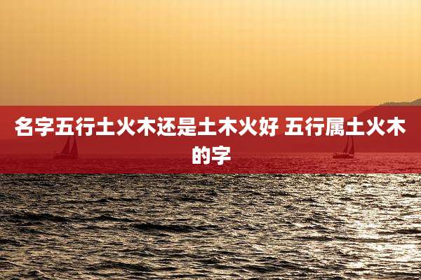 名字五行土火木还是土木火好 五行属土火木的字