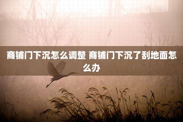 商铺门下沉怎么调整 商铺门下沉了刮地面怎么办