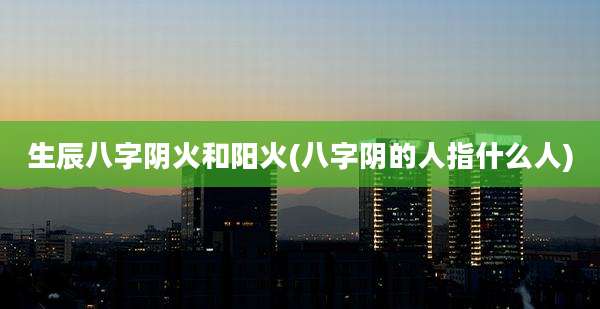 生辰八字阴火和阳火(八字阴的人指什么人)