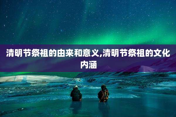 清明节祭祖的由来和意义,清明节祭祖的文化内涵