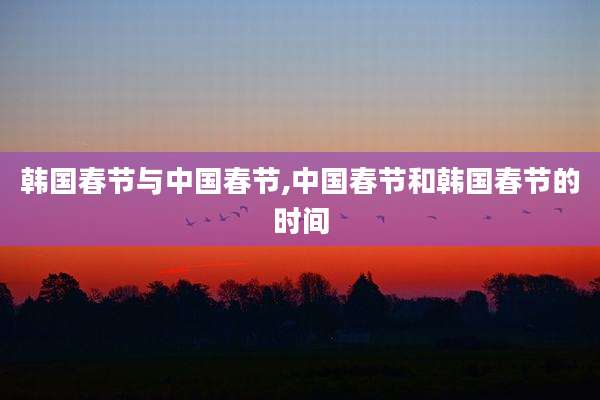 韩国春节与中国春节,中国春节和韩国春节的时间