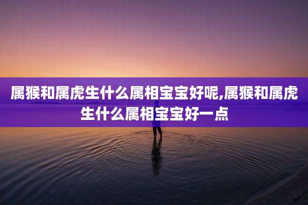 属猴和属虎生什么属相宝宝好呢,属猴和属虎生什么属相宝宝好一点