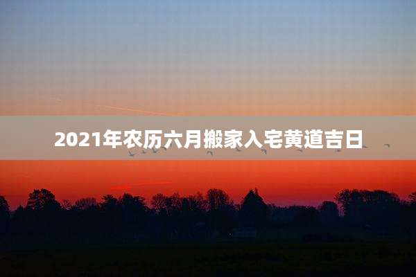 2021年农历六月搬家入宅黄道吉日