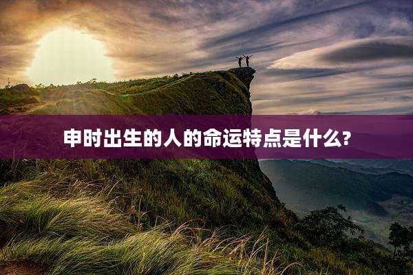 申时出生的人的命运特点是什么?