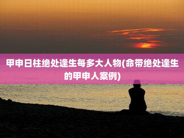 甲申日柱绝处逢生每多大人物(命带绝处逢生的甲申人案例)