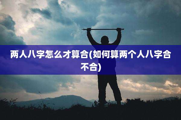 两人八字怎么才算合(如何算两个人八字合不合)