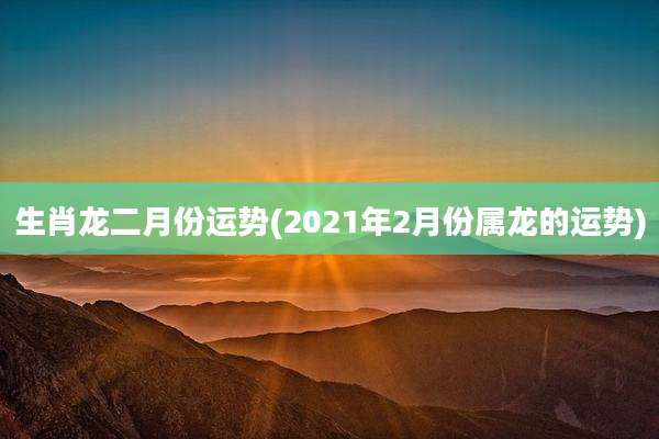 生肖龙二月份运势(2021年2月份属龙的运势)