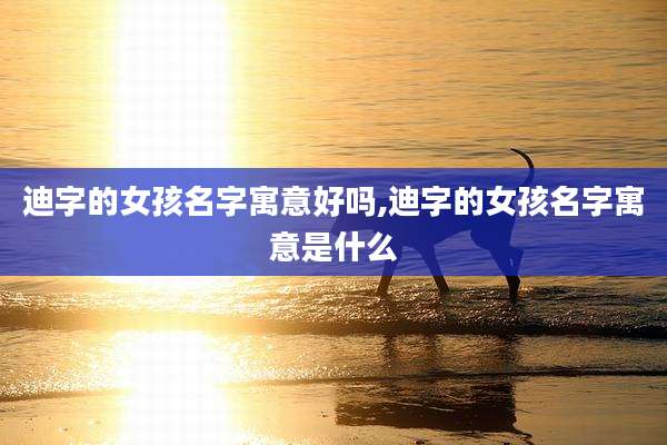 迪字的女孩名字寓意好吗,迪字的女孩名字寓意是什么