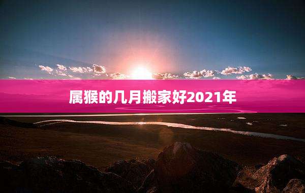 属猴的几月搬家好2021年