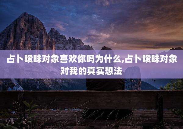占卜暧昧对象喜欢你吗为什么,占卜暧昧对象对我的真实想法