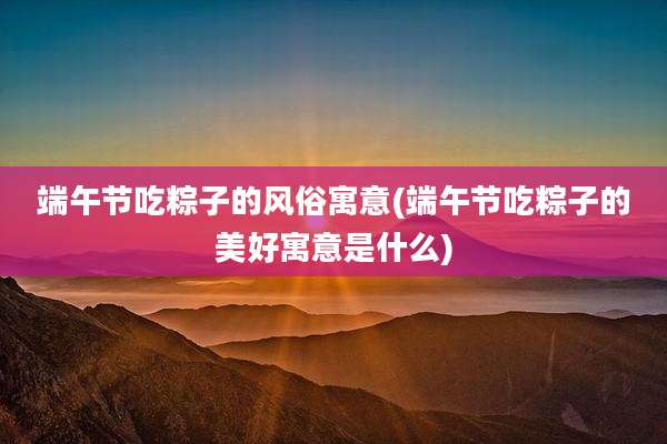 端午节吃粽子的风俗寓意(端午节吃粽子的美好寓意是什么)