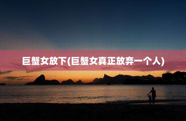 巨蟹女放下(巨蟹女真正放弃一个人)