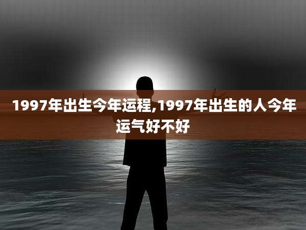 1997年出生今年运程,1997年出生的人今年运气好不好