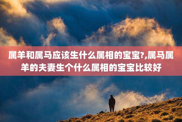 属羊和属马应该生什么属相的宝宝?,属马属羊的夫妻生个什么属相的宝宝比较好