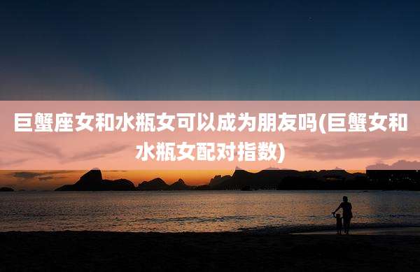 巨蟹座女和水瓶女可以成为朋友吗(巨蟹女和水瓶女配对指数)