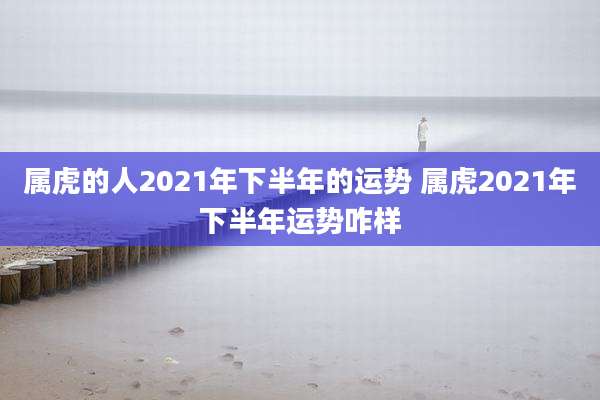属虎的人2021年下半年的运势 属虎2021年下半年运势咋样